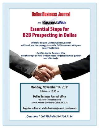 and


    Essential Steps for
 B2B Prospecting in Dallas
           Michelle Botzau, Dallas Business Journal
will teach you the strategy to use the DBJ to connect with your
                       target customers.

                 Cynthia Morris, Business Wise
will share tips on how to reach those target customers quickly
                        and effectively.




          Monday, November 14, 2011
                     9:00 am – 10:30 am
             Dallas Business Journal office
                  First Floor Conference Room
          12801 N. Central Expressway Dallas, TX 75243

 Register online at: dallasbusinessjournal.com/events

     Questions? Call Michelle 214.706.7134
 