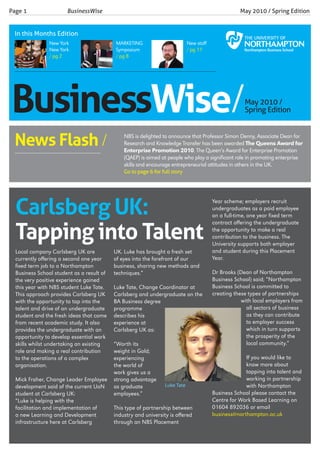 Businesswise/May 2010 /
Spring Edition
Local company Carlsberg UK are
currently offering a second one year
fixed term job to a Northampton
Business School student as a result of
the very positive experience gained
this year with NBS student Luke Tate.
This approach provides Carlsberg UK
with the opportunity to tap into the
talent and drive of an undergraduate
student and the fresh ideas that come
from recent academic study. It also
provides the undergraduate with an
opportunity to develop essential work
skills whilst undertaking an existing
role and making a real contribution
to the operations of a complex
organisation.
Mick Fraher, Change Leader Employee
development said of the current UoN
student at Carlsberg UK:
“Luke is helping with the
facilitation and implementation of
a new Learning and Development
infrastructure here at Carlsberg
UK. Luke has brought a fresh set
of eyes into the forefront of our
business, sharing new methods and
techniques.”
Luke Tate, Change Coordinator at
Carlsberg and undergraduate on the
BA Business degree
programme
describes his
experience at
Carlsberg UK as:
“Worth its
weight in Gold;
experiencing
the world of
work gives us a
strong advantage
as graduate
employees.”
This type of partnership between
industry and university is offered
through an NBS Placement
Year scheme; employers recruit
undergraduates as a paid employee
on a full-time, one year fixed term
contract offering the undergraduate
the opportunity to make a real
contribution to the business. The
University supports both employer
and student during this Placement
Year.
Dr Brooks (Dean of Northampton
Business School) said; “Northampton
Business School is committed to
creating these types of partnerships
with local employers from
all sectors of business
as they can contribute
to employer success
which in turn supports
the prosperity of the
local community.”
If you would like to
know more about
tapping into talent and
working in partnership
with Northampton
Business School please contact the
Centre for Work Based Learning on
01604 892036 or email
business@northampton.ac.uk
NBS is delighted to announce that Professor Simon Denny, Associate Dean for
Research and Knowledge Transfer has been awarded The Queens Award for
Enterprise Promotion 2010. The Queen’s Award for Enterprise Promotion
(QAEP) is aimed at people who play a significant role in promoting enterprise
skills and encourage entrepreneurial attitudes in others in the UK.
Go to page 6 for full story
Page 1 			 BusinessWise 					 		 May 2010 / Spring Edition
Luke Tate
News Flash /
____________________________
In this Months Edition
New York
New York
/ pg 2
MARKETING
Symposium
/ pg 8
New staff
/ pg 11
Carlsberg UK:
Tapping into Talent
 