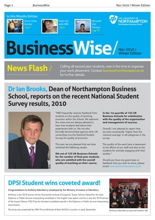 Businesswise/Nov 2010 /
Winter Edition
Page 1 			 BusinessWise 					 		 Nov 2010 / Winter Edition
In this Months Edition
Microsoft
Visit
Campus
/ pg 10
Haijin Gui
visits NBS
/ pg 6
“NBS frequently receives feedback from
students on the quality of teaching
provision within the School. We welcome
this news and are always pleased to
hear how students feel about their
experiences with us. We are also
formally benchmarked against other UK
universities (via the National Student
Survey) for quality of provision.
This year we are pleased that we have
achieved the following results:
9th out of 123 UK Business Schools
for the number of final year students
who are satisfied with the overall
quality of teaching on their course.
In the 1st quartile of 123 UK
Business Schools for satisfaction
with the quality of the organisation
and management of courses.
Overall, I am pleased to report that
we were consistently ‘higher than the
national average’ in all categories in the
survey.
The quality of the work here is testament
to the efforts of our staff and also to the
students for actively engaging with their
studies.”
Should you have any good news or
feedback that you wish to share, please
email: business@northampton.ac.uk
Dr Ian Brooks, Dean of Northampton Business
School, reports on the recent National Student
Survey results, 2010
Emma Visits
Zambia
/ pg 3
DPSI Student wins coveted award!
Congratulations to Anthony Adamberry (employed by the Ministry of Justice in Gibraltar).
Anthony is the 2010 winner of the Chartered Institute of Linguists’ Susan Tolman Award for the best
Diploma in Public Service Interpreting candidate in the English Law option and he is also the 2010 winner
of the Susan Tolman CPD Prize for the best candidate overall in the Diploma in Public Service Interpreting
examination.
The prize was presented by HRH Prince Michael of Kent GCVO in London in early November.
Calling all second year students, now is the time to organise
your work placement. Contact business@northampton.ac.uk
for further details.
News Flash /____________________________
Anthony Adamberry pictured bottom left
 