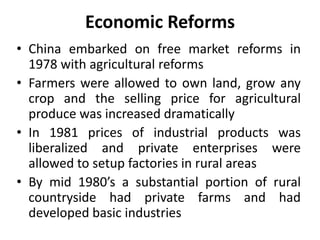 Economic Reforms
• China embarked on free market reforms in
1978 with agricultural reforms
• Farmers were allowed to own land, grow any
crop and the selling price for agricultural
produce was increased dramatically
• In 1981 prices of industrial products was
liberalized and private enterprises were
allowed to setup factories in rural areas
• By mid 1980’s a substantial portion of rural
countryside had private farms and had
developed basic industries
 