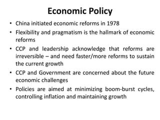 Economic Policy
• China initiated economic reforms in 1978
• Flexibility and pragmatism is the hallmark of economic
reforms
• CCP and leadership acknowledge that reforms are
irreversible – and need faster/more reforms to sustain
the current growth
• CCP and Government are concerned about the future
economic challenges
• Policies are aimed at minimizing boom-burst cycles,
controlling inflation and maintaining growth
 