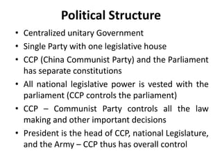 Political Structure
• Centralized unitary Government
• Single Party with one legislative house
• CCP (China Communist Party) and the Parliament
has separate constitutions
• All national legislative power is vested with the
parliament (CCP controls the parliament)
• CCP – Communist Party controls all the law
making and other important decisions
• President is the head of CCP, national Legislature,
and the Army – CCP thus has overall control
 