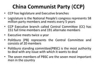 China Communist Party (CCP)
• CCP has legislature and Executive branches
• Legislature is the National People’s congress represents 58
million party members and meets every 5 years
• CCP Executive branch called Central Committee (CC) has
151 full time members and 191 alternate members
• Executive meets twice a year
• Politburo (PB) represents the Central Committee and
consists of 20 members
• Politburo standing committee(PBSC) is the most authority
to deal with any issue with which it wants to deal
• The seven members of PBSC are the seven most important
men in the country
 