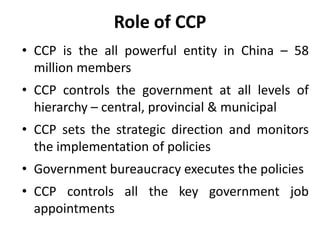 Role of CCP
• CCP is the all powerful entity in China – 58
million members
• CCP controls the government at all levels of
hierarchy – central, provincial & municipal
• CCP sets the strategic direction and monitors
the implementation of policies
• Government bureaucracy executes the policies
• CCP controls all the key government job
appointments
 