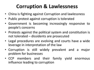 Corruption & Lawlessness
• China is fighting against Corruption and lawlessness
• Public protest against corruption is tolerated
• Government is becoming increasingly responsive to
people’s concerns
• Protests against the political system and constitution is
not tolerated – dissidents are prosecuted
• Legal procedures are evolving and courts have a wide
leverage in interpretation of the law
• Corruption is still widely prevalent and a major
problem for businesses
• CCP members and their family yield enormous
influence leading to corruption
 