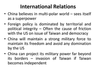 International Relations
• China believes in multi-polar world – sees itself
as a superpower
• Foreign policy is dominated by territorial and
political integrity – Often the cause of friction
with the US on issue of Taiwan and democracy
• China will maintain a strong military force to
maintain its freedom and avoid any domination
by the US
• China can project its military power far beyond
its borders – invasion of Taiwan if Taiwan
becomes independent
 