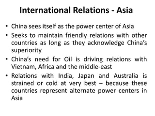 International Relations - Asia
• China sees itself as the power center of Asia
• Seeks to maintain friendly relations with other
countries as long as they acknowledge China’s
superiority
• China’s need for Oil is driving relations with
Vietnam, Africa and the middle-east
• Relations with India, Japan and Australia is
strained or cold at very best – because these
countries represent alternate power centers in
Asia
 