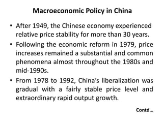 Macroeconomic Policy in China
• After 1949, the Chinese economy experienced
relative price stability for more than 30 years.
• Following the economic reform in 1979, price
increases remained a substantial and common
phenomena almost throughout the 1980s and
mid-1990s.
• From 1978 to 1992, China’s liberalization was
gradual with a fairly stable price level and
extraordinary rapid output growth.
Contd…
 