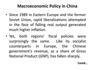 Macroeconomic Policy in China
• Since 1989 in Eastern Europe and the former
Soviet Union, rapid liberalizations attempted
in the face of falling real output generated
much higher inflation.
• Yet, both regions’ fiscal policies were
surprisingly the same. Like its socialist
counterparts in Europe, the Chinese
government’s revenue, as a share of Gross
National Product (GNP), has fallen sharply.
Contd…
 