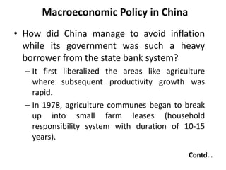 Macroeconomic Policy in China
• How did China manage to avoid inflation
while its government was such a heavy
borrower from the state bank system?
– It first liberalized the areas like agriculture
where subsequent productivity growth was
rapid.
– In 1978, agriculture communes began to break
up into small farm leases (household
responsibility system with duration of 10-15
years).
Contd…
 