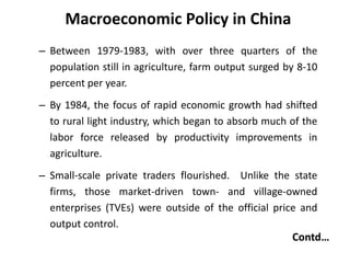Macroeconomic Policy in China
– Between 1979-1983, with over three quarters of the
population still in agriculture, farm output surged by 8-10
percent per year.
– By 1984, the focus of rapid economic growth had shifted
to rural light industry, which began to absorb much of the
labor force released by productivity improvements in
agriculture.
– Small-scale private traders flourished. Unlike the state
firms, those market-driven town- and village-owned
enterprises (TVEs) were outside of the official price and
output control.
Contd…
 