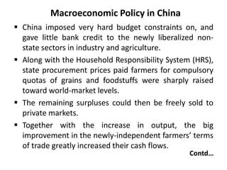Macroeconomic Policy in China
 China imposed very hard budget constraints on, and
gave little bank credit to the newly liberalized non-
state sectors in industry and agriculture.
 Along with the Household Responsibility System (HRS),
state procurement prices paid farmers for compulsory
quotas of grains and foodstuffs were sharply raised
toward world-market levels.
 The remaining surpluses could then be freely sold to
private markets.
 Together with the increase in output, the big
improvement in the newly-independent farmers’ terms
of trade greatly increased their cash flows.
Contd…
 