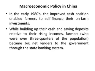 Macroeconomic Policy in China
• In the early 1980’s, the improved cash position
enabled farmers to self-finance their on-farm
investments.
• While building up their cash and saving deposits
relative to their rising incomes, farmers (who
were over three-quarters of the population)
became big net lenders to the government
through the state banking system.
 