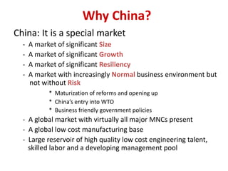 Why China?
China: It is a special market
- A market of significant Size
- A market of significant Growth
- A market of significant Resiliency
- A market with increasingly Normal business environment but
not without Risk
* Maturization of reforms and opening up
* China’s entry into WTO
* Business friendly government policies
- A global market with virtually all major MNCs present
- A global low cost manufacturing base
- Large reservoir of high quality low cost engineering talent,
skilled labor and a developing management pool
 
