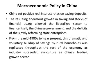 Macroeconomic Policy in China
• China set positive real interest rates on saving deposits.
• The resulting enormous growth in saving and stocks of
financial assets allowed the liberalized sector to
finance itself, the Chinese government, and the deficits
of the slowly reforming state enterprises.
• From the mid-1980s to near present, this dramatic and
voluntary buildup of savings by rural households was
replicated throughout the rest of the economy as
industry succeeded agriculture as China’s leading
growth sector.
 