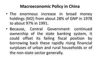 Macroeconomic Policy in China
• The enormous increase in broad money
holdings (M2) from about 28% of GNP in 1978
to about 97% in 1991.
• Because, Central Government continued
ownership of the state banking system, it
could offset its failing fiscal position by
borrowing back these rapidly rising financial
surpluses of urban and rural households or of
the non-state sector generally.
 