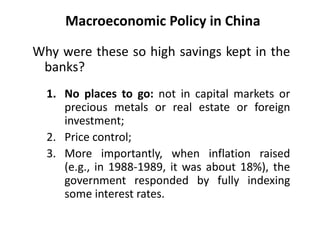 Macroeconomic Policy in China
Why were these so high savings kept in the
banks?
1. No places to go: not in capital markets or
precious metals or real estate or foreign
investment;
2. Price control;
3. More importantly, when inflation raised
(e.g., in 1988-1989, it was about 18%), the
government responded by fully indexing
some interest rates.
 