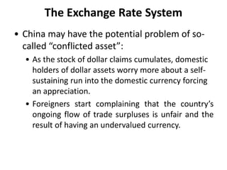 The Exchange Rate System
• China may have the potential problem of so-
called “conflicted asset”:
• As the stock of dollar claims cumulates, domestic
holders of dollar assets worry more about a self-
sustaining run into the domestic currency forcing
an appreciation.
• Foreigners start complaining that the country’s
ongoing flow of trade surpluses is unfair and the
result of having an undervalued currency.
 