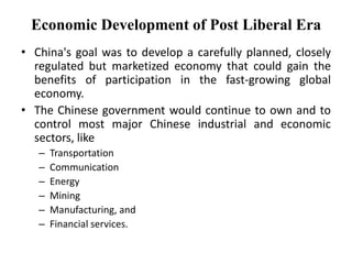 Economic Development of Post Liberal Era
• China's goal was to develop a carefully planned, closely
regulated but marketized economy that could gain the
benefits of participation in the fast-growing global
economy.
• The Chinese government would continue to own and to
control most major Chinese industrial and economic
sectors, like
– Transportation
– Communication
– Energy
– Mining
– Manufacturing, and
– Financial services.
 