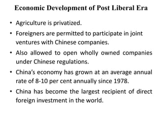 • Agriculture is privatized.
• Foreigners are permitted to participate in joint
ventures with Chinese companies.
• Also allowed to open wholly owned companies
under Chinese regulations.
• China’s economy has grown at an average annual
rate of 8-10 per cent annually since 1978.
• China has become the largest recipient of direct
foreign investment in the world.
Economic Development of Post Liberal Era
 