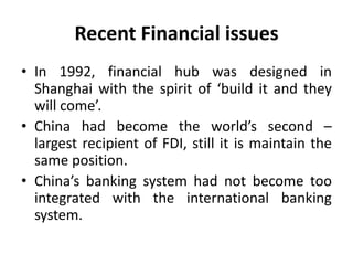Recent Financial issues
• In 1992, financial hub was designed in
Shanghai with the spirit of ‘build it and they
will come’.
• China had become the world’s second –
largest recipient of FDI, still it is maintain the
same position.
• China’s banking system had not become too
integrated with the international banking
system.
 