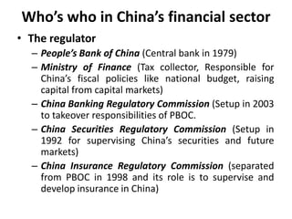 Who’s who in China’s financial sector
• The regulator
– People’s Bank of China (Central bank in 1979)
– Ministry of Finance (Tax collector, Responsible for
China’s fiscal policies like national budget, raising
capital from capital markets)
– China Banking Regulatory Commission (Setup in 2003
to takeover responsibilities of PBOC.
– China Securities Regulatory Commission (Setup in
1992 for supervising China’s securities and future
markets)
– China Insurance Regulatory Commission (separated
from PBOC in 1998 and its role is to supervise and
develop insurance in China)
 