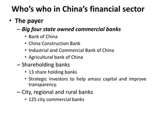 Who’s who in China’s financial sector
• The payer
– Big four state owned commercial banks
• Bank of China
• China Construction Bank
• Industrial and Commercial Bank of China
• Agricultural bank of China
– Shareholding banks
• 13 share holding banks
• Strategic investors to help amass capital and improve
transparency.
– City, regional and rural banks
• 125 city commercial banks
 