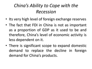 China’s Ability to Cope with the
Recession
• Its very high level of foreign exchange reserves
• The fact that FDI in China is not as important
as a proportion of GDP as it used to be and
therefore, China’s level of economic activity is
less dependent on it.
• There is significant scope to expand domestic
demand to replace the decline in foreign
demand for China’s products.
 