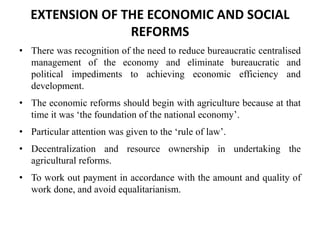 EXTENSION OF THE ECONOMIC AND SOCIAL
REFORMS
• There was recognition of the need to reduce bureaucratic centralised
management of the economy and eliminate bureaucratic and
political impediments to achieving economic efficiency and
development.
• The economic reforms should begin with agriculture because at that
time it was ‘the foundation of the national economy’.
• Particular attention was given to the ‘rule of law’.
• Decentralization and resource ownership in undertaking the
agricultural reforms.
• To work out payment in accordance with the amount and quality of
work done, and avoid equalitarianism.
 
