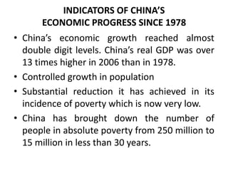 INDICATORS OF CHINA’S
ECONOMIC PROGRESS SINCE 1978
• China’s economic growth reached almost
double digit levels. China’s real GDP was over
13 times higher in 2006 than in 1978.
• Controlled growth in population
• Substantial reduction it has achieved in its
incidence of poverty which is now very low.
• China has brought down the number of
people in absolute poverty from 250 million to
15 million in less than 30 years.
 