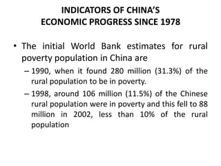 • The initial World Bank estimates for rural
poverty population in China are
– 1990, when it found 280 million (31.3%) of the
rural population to be in poverty.
– 1998, around 106 million (11.5%) of the Chinese
rural population were in poverty and this fell to 88
million in 2002, less than 10% of the rural
population
INDICATORS OF CHINA’S
ECONOMIC PROGRESS SINCE 1978
 