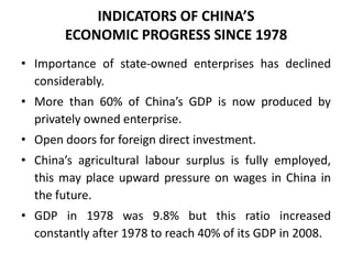 • Importance of state-owned enterprises has declined
considerably.
• More than 60% of China’s GDP is now produced by
privately owned enterprise.
• Open doors for foreign direct investment.
• China’s agricultural labour surplus is fully employed,
this may place upward pressure on wages in China in
the future.
• GDP in 1978 was 9.8% but this ratio increased
constantly after 1978 to reach 40% of its GDP in 2008.
INDICATORS OF CHINA’S
ECONOMIC PROGRESS SINCE 1978
 