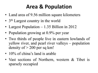 Area & Population
• Land area of 9.56 million square kilometers
• 3th Largest country in the world
• Largest Population – 1.35 Billion in 2012
• Population growing at 0.9% per year
• Two thirds of people live in eastern lowlands of
yellow river, and pearl river valleys – population
density of > 200 per sq km!
• 10% of china’s land is arable
• Vast sections of Northern, western & Tibet is
sparsely occupied
 