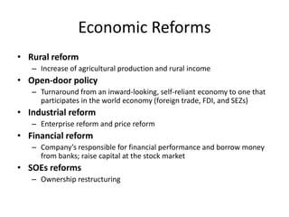 Economic Reforms
• Rural reform
– Increase of agricultural production and rural income
• Open-door policy
– Turnaround from an inward-looking, self-reliant economy to one that
participates in the world economy (foreign trade, FDI, and SEZs)
• Industrial reform
– Enterprise reform and price reform
• Financial reform
– Company’s responsible for financial performance and borrow money
from banks; raise capital at the stock market
• SOEs reforms
– Ownership restructuring
 