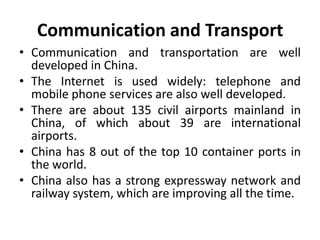 Communication and Transport
• Communication and transportation are well
developed in China.
• The Internet is used widely: telephone and
mobile phone services are also well developed.
• There are about 135 civil airports mainland in
China, of which about 39 are international
airports.
• China has 8 out of the top 10 container ports in
the world.
• China also has a strong expressway network and
railway system, which are improving all the time.
 