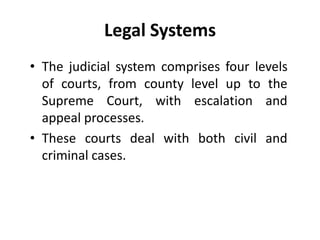 Legal Systems
• The judicial system comprises four levels
of courts, from county level up to the
Supreme Court, with escalation and
appeal processes.
• These courts deal with both civil and
criminal cases.
 