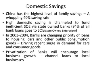 Domestic Savings
• China has the highest level of family savings – A
whopping 40% saving rate
• High domestic saving is channeled to fund
inefficient SOE via state owned banks (94% of all
bank loans goes to SOE(State Owned Enterprise))
• In 2003-2004, Banks are changing priority of loans
to housing, cars and other public consumption
goods – Driving recent surge in demand for cars
and consumer goods
• Privatization of Banks will encourage local
business growth – channel loans to local
businesses
 