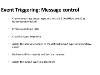 Event Triggering: Message controlEvent Triggering: Message control
• Create a separate output type and declare 9 (workflow event) as
transmission medium
• Create a condition table
• Create a access sequence
• Assign the access sequence to the defined output type for a workflow
event
• Define condition records and declare the event
• Assign the output type to a procedure
 