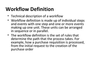 Workflow Definition
• Technical description of a workflow
• Workflow definition is made up of individual steps
and events with one step and one or more events
making up one unit. These units can be arranged
in sequence or in parallel.
• The workflow definition is the set of rules that
determine the path that the process takes. For
example, how a purchase requisition is processed,
from the initial request to the creation of the
purchase order
 