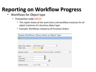 Reporting on Workflow ProgressReporting on Workflow Progress
• Workflows for Object type
– Transaction code SWI14
• This report shows all the work items and workflow instances for all
object instances of a business object type.
• Example: Workflows related to all Purchase Orders
 