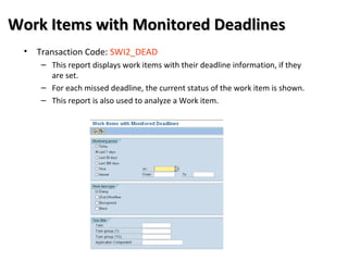 Work Items with Monitored DeadlinesWork Items with Monitored Deadlines
• Transaction Code: SWI2_DEAD
– This report displays work items with their deadline information, if they
are set.
– For each missed deadline, the current status of the work item is shown.
– This report is also used to analyze a Work item.
 