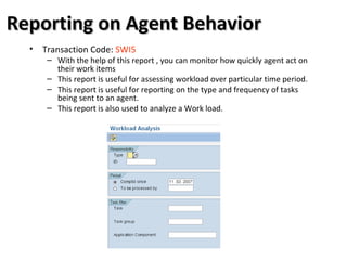 Reporting on Agent BehaviorReporting on Agent Behavior
• Transaction Code: SWI5
– With the help of this report , you can monitor how quickly agent act on
their work items
– This report is useful for assessing workload over particular time period.
– This report is useful for reporting on the type and frequency of tasks
being sent to an agent.
– This report is also used to analyze a Work load.
 