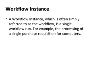 Workflow InstanceWorkflow Instance
• A Workflow Instance, which is often simply
referred to as the workflow, is a single
workflow run. For example, the processing of
a single purchase requisition for computers.
 