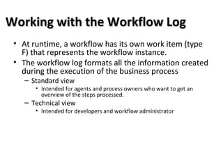 Working with the Workflow LogWorking with the Workflow Log
• At runtime, a workflow has its own work item (type
F) that represents the workflow instance.
• The workflow log formats all the information created
during the execution of the business process
– Standard view
• Intended for agents and process owners who want to get an
overview of the steps processed.
– Technical view
• Intended for developers and workflow administrator
 