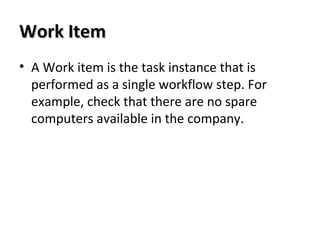 Work ItemWork Item
• A Work item is the task instance that is
performed as a single workflow step. For
example, check that there are no spare
computers available in the company.
 