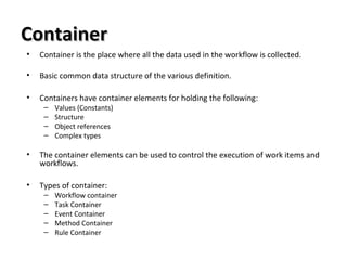 ContainerContainer
• Container is the place where all the data used in the workflow is collected.
• Basic common data structure of the various definition.
• Containers have container elements for holding the following:
– Values (Constants)
– Structure
– Object references
– Complex types
• The container elements can be used to control the execution of work items and
workflows.
• Types of container:
– Workflow container
– Task Container
– Event Container
– Method Container
– Rule Container
 