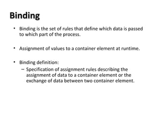 BindingBinding
• Binding is the set of rules that define which data is passed
to which part of the process.
• Assignment of values to a container element at runtime.
• Binding definition:
– Specification of assignment rules describing the
assignment of data to a container element or the
exchange of data between two container element.
 
