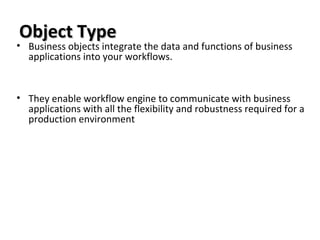 Object TypeObject Type
• Business objects integrate the data and functions of business
applications into your workflows.
• They enable workflow engine to communicate with business
applications with all the flexibility and robustness required for a
production environment
 