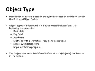 Object Type
• Description of data (objects) in the system created at definition time in
the Business Object Builder
• Object types are described and implemented by specifying the
following components:
– Basic data
– Key fields
– Attributes
– Methods with parameters, result and exceptions
– Events with parameters
– Implementation program
• The Object type must be defined before its data (Objects) can be used
in the system.
 