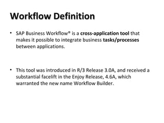 Workflow DefinitionWorkflow Definition
• SAP Business Workflow® is a cross-application tool that
makes it possible to integrate business tasks/processes
between applications.
• This tool was introduced in R/3 Release 3.0A, and received a
substantial facelift in the Enjoy Release, 4.6A, which
warranted the new name Workflow Builder.
 